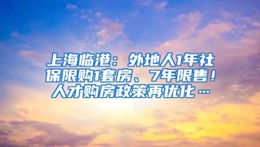 上海临港：外地人1年社保限购1套房、7年限售！人才购房政策再优化…