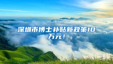 深圳市博士补贴新政策10万元！