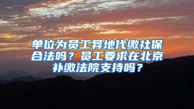 单位为员工异地代缴社保合法吗？员工要求在北京补缴法院支持吗？