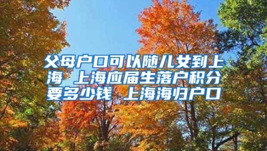 父母户口可以随儿女到上海 上海应届生落户积分要多少钱 上海海归户口