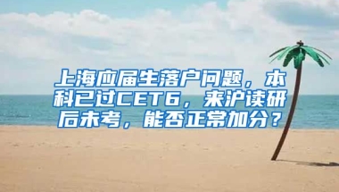 上海应届生落户问题，本科已过CET6，来沪读研后未考，能否正常加分？