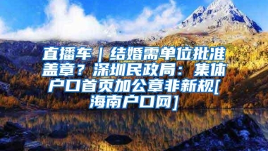 直播车｜结婚需单位批准盖章？深圳民政局：集体户口首页加公章非新规[海南户口网]