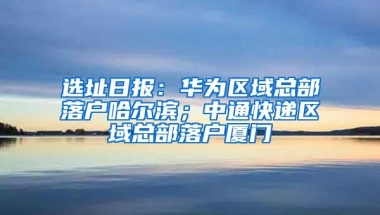 选址日报：华为区域总部落户哈尔滨；中通快递区域总部落户厦门