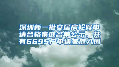 深圳新一批安居房轮候申请合格家庭名单公示，共有6695户申请家庭入围
