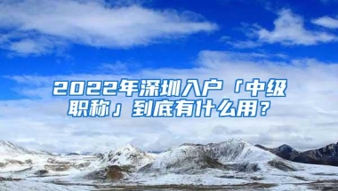 2022年深圳入户「中级职称」到底有什么用？