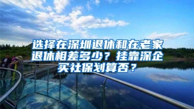 选择在深圳退休和在老家退休相差多少？挂靠深企买社保划算否？