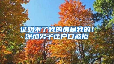证明不了我的房是我的！深圳男子迁户口被拒