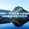 梅州：引进紧缺人才886名最高补贴75万元