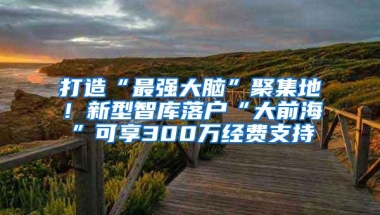 打造“最强大脑”聚集地！新型智库落户“大前海”可享300万经费支持