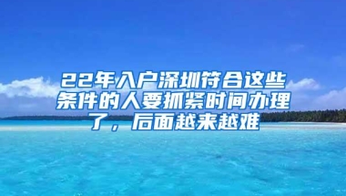 22年入户深圳符合这些条件的人要抓紧时间办理了，后面越来越难