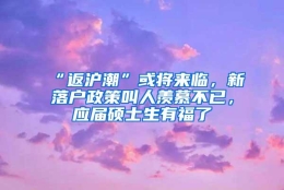 “返沪潮”或将来临，新落户政策叫人羡慕不已，应届硕士生有福了