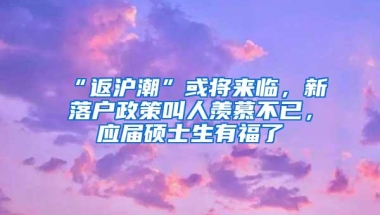 “返沪潮”或将来临，新落户政策叫人羡慕不已，应届硕士生有福了