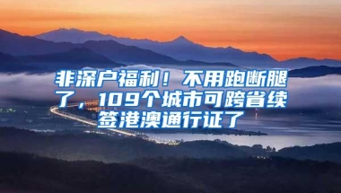 非深户福利！不用跑断腿了，109个城市可跨省续签港澳通行证了