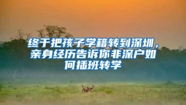 终于把孩子学籍转到深圳，亲身经历告诉你非深户如何插班转学