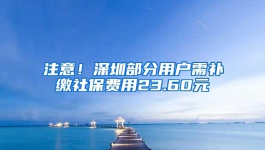 注意！深圳部分用户需补缴社保费用23.60元