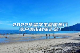 2022年留学生回国热门落户城市政策汇总！