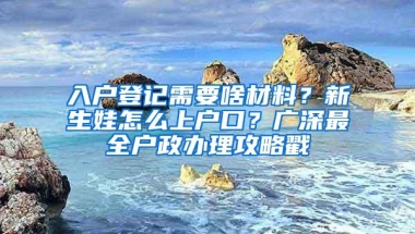 入户登记需要啥材料？新生娃怎么上户口？广深最全户政办理攻略戳