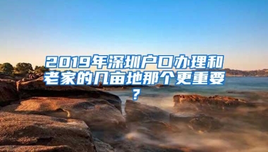 2019年深圳户口办理和老家的几亩地那个更重要？