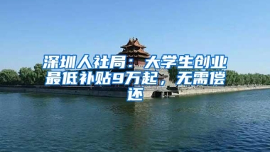 深圳人社局：大学生创业最低补贴9万起，无需偿还