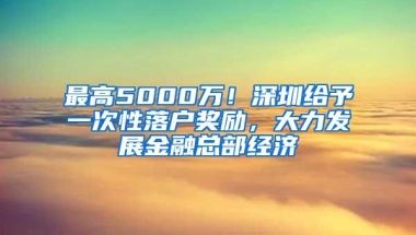 最高5000万！深圳给予一次性落户奖励，大力发展金融总部经济