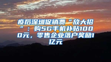 疫后深圳促销费“放大招”：购5G手机补贴1000元，零售企业落户奖励1亿元