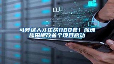 可筹建人才住房1100套！深圳盐田棚改首个项目启动