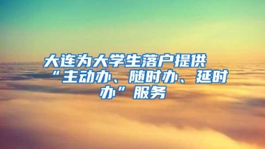 大连为大学生落户提供“主动办、随时办、延时办”服务